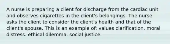 A nurse is preparing a client for discharge from the cardiac unit and observes cigarettes in the client's belongings. The nurse asks the client to consider the client's health and that of the client's spouse. This is an example of: values clarification. moral distress. ethical dilemma. social justice.