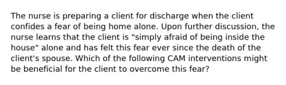 The nurse is preparing a client for discharge when the client confides a fear of being home alone. Upon further discussion, the nurse learns that the client is "simply afraid of being inside the house" alone and has felt this fear ever since the death of the client's spouse. Which of the following CAM interventions might be beneficial for the client to overcome this fear?