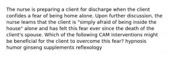 The nurse is preparing a client for discharge when the client confides a fear of being home alone. Upon further discussion, the nurse learns that the client is "simply afraid of being inside the house" alone and has felt this fear ever since the death of the client's spouse. Which of the following CAM interventions might be beneficial for the client to overcome this fear? hypnosis humor ginseng supplements reflexology