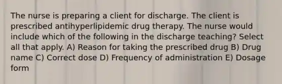 The nurse is preparing a client for discharge. The client is prescribed antihyperlipidemic drug therapy. The nurse would include which of the following in the discharge teaching? Select all that apply. A) Reason for taking the prescribed drug B) Drug name C) Correct dose D) Frequency of administration E) Dosage form