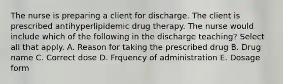 The nurse is preparing a client for discharge. The client is prescribed antihyperlipidemic drug therapy. The nurse would include which of the following in the discharge teaching? Select all that apply. A. Reason for taking the prescribed drug B. Drug name C. Correct dose D. Frquency of administration E. Dosage form