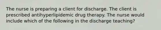 The nurse is preparing a client for discharge. The client is prescribed antihyperlipidemic drug therapy. The nurse would include which of the following in the discharge teaching?