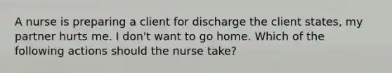 A nurse is preparing a client for discharge the client states, my partner hurts me. I don't want to go home. Which of the following actions should the nurse take?