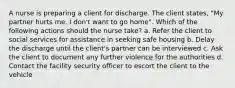 A nurse is preparing a client for discharge. The client states, "My partner hurts me. I don't want to go home". Which of the following actions should the nurse take? a. Refer the client to social services for assistance in seeking safe housing b. Delay the discharge until the client's partner can be interviewed c. Ask the client to document any further violence for the authorities d. Contact the facility security officer to escort the client to the vehicle