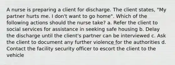 A nurse is preparing a client for discharge. The client states, "My partner hurts me. I don't want to go home". Which of the following actions should the nurse take? a. Refer the client to social services for assistance in seeking safe housing b. Delay the discharge until the client's partner can be interviewed c. Ask the client to document any further violence for the authorities d. Contact the facility security officer to escort the client to the vehicle