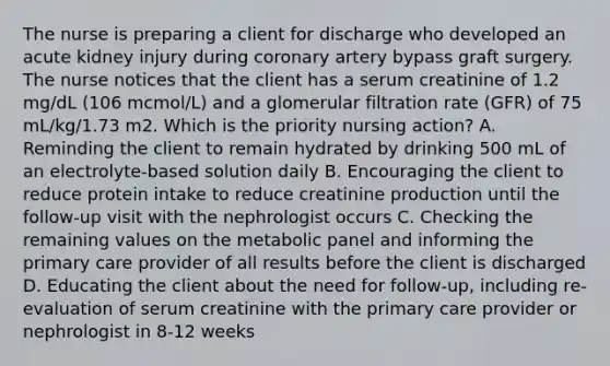 The nurse is preparing a client for discharge who developed an acute kidney injury during coronary artery bypass graft surgery. The nurse notices that the client has a serum creatinine of 1.2 mg/dL (106 mcmol/L) and a glomerular filtration rate (GFR) of 75 mL/kg/1.73 m2. Which is the priority nursing action? A. Reminding the client to remain hydrated by drinking 500 mL of an electrolyte-based solution daily B. Encouraging the client to reduce protein intake to reduce creatinine production until the follow-up visit with the nephrologist occurs C. Checking the remaining values on the metabolic panel and informing the primary care provider of all results before the client is discharged D. Educating the client about the need for follow-up, including re-evaluation of serum creatinine with the primary care provider or nephrologist in 8-12 weeks