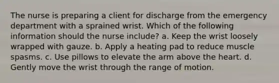 The nurse is preparing a client for discharge from the emergency department with a sprained wrist. Which of the following information should the nurse include? a. Keep the wrist loosely wrapped with gauze. b. Apply a heating pad to reduce muscle spasms. c. Use pillows to elevate the arm above the heart. d. Gently move the wrist through the range of motion.