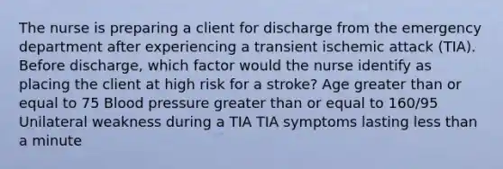 The nurse is preparing a client for discharge from the emergency department after experiencing a transient ischemic attack (TIA). Before discharge, which factor would the nurse identify as placing the client at high risk for a stroke? Age greater than or equal to 75 Blood pressure greater than or equal to 160/95 Unilateral weakness during a TIA TIA symptoms lasting less than a minute