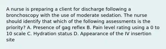 A nurse is preparing a client for discharge following a bronchoscopy with the use of moderate sedation. The nurse should identify that which of the following assessments is the priority? A. Presence of gag reflex B. Pain level rating using a 0 to 10 scale C. Hydration status D. Appearance of the IV insertion site