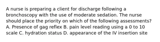 A nurse is preparing a client for discharge following a bronchoscopy with the use of moderate sedation. The nurse should place the priority on which of the following assessments? A. Presence of gag reflex B. pain level reading using a 0 to 10 scale C. hydration status D. appearance of the IV insertion site