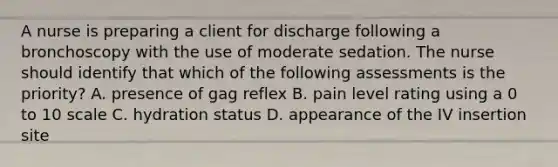 A nurse is preparing a client for discharge following a bronchoscopy with the use of moderate sedation. The nurse should identify that which of the following assessments is the priority? A. presence of gag reflex B. pain level rating using a 0 to 10 scale C. hydration status D. appearance of the IV insertion site