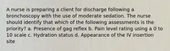 A nurse is preparing a client for discharge following a bronchoscopy with the use of moderate sedation. The nurse should identify that which of the following assessments is the priority? a. Presence of gag reflex b. Pain level rating using a 0 to 10 scale c. Hydration status d. Appearance of the IV insertion site