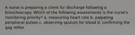 A nurse is preparing a client for discharge following a bronchoscopy. Which of the following assessments is the nurse's monitoring priority? a. measuring heart rate b. palpating peripheral pulses c. observing sputum for blood d. confirming the gag reflex