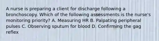 A nurse is preparing a client for discharge following a bronchoscopy. Which of the following assessments is the nurse's monitoring priority? A. Measuring HR B. Palpating peripheral pulses C. Observing sputum for blood D. Confirming the gag reflex