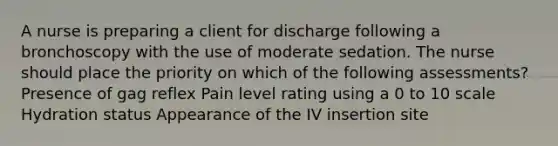 A nurse is preparing a client for discharge following a bronchoscopy with the use of moderate sedation. The nurse should place the priority on which of the following assessments? Presence of gag reflex Pain level rating using a 0 to 10 scale Hydration status Appearance of the IV insertion site