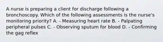 A nurse is preparing a client for discharge following a bronchoscopy. Which of the following assessments is the nurse's monitoring priority? A. - Measuring heart rate B. - Palpating peripheral pulses C. - Observing sputum for blood D. - Confirming the gag reflex