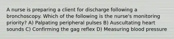 A nurse is preparing a client for discharge following a bronchoscopy. Which of the following is the nurse's monitoring priority? A) Palpating peripheral pulses B) Auscultating heart sounds C) Confirming the gag reflex D) Measuring blood pressure