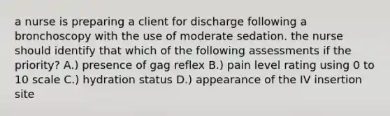 a nurse is preparing a client for discharge following a bronchoscopy with the use of moderate sedation. the nurse should identify that which of the following assessments if the priority? A.) presence of gag reflex B.) pain level rating using 0 to 10 scale C.) hydration status D.) appearance of the IV insertion site