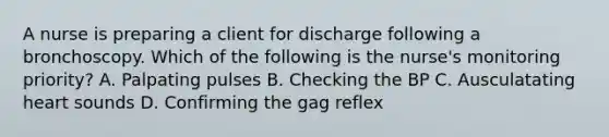 A nurse is preparing a client for discharge following a bronchoscopy. Which of the following is the nurse's monitoring priority? A. Palpating pulses B. Checking the BP C. Ausculatating heart sounds D. Confirming the gag reflex