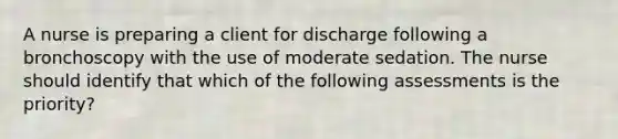 A nurse is preparing a client for discharge following a bronchoscopy with the use of moderate sedation. The nurse should identify that which of the following assessments is the priority?