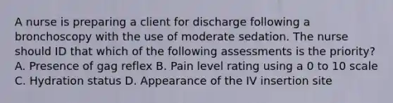 A nurse is preparing a client for discharge following a bronchoscopy with the use of moderate sedation. The nurse should ID that which of the following assessments is the priority? A. Presence of gag reflex B. Pain level rating using a 0 to 10 scale C. Hydration status D. Appearance of the IV insertion site