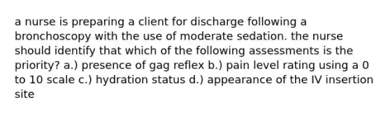 a nurse is preparing a client for discharge following a bronchoscopy with the use of moderate sedation. the nurse should identify that which of the following assessments is the priority? a.) presence of gag reflex b.) pain level rating using a 0 to 10 scale c.) hydration status d.) appearance of the IV insertion site