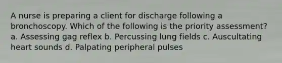 A nurse is preparing a client for discharge following a bronchoscopy. Which of the following is the priority assessment? a. Assessing gag reflex b. Percussing lung fields c. Auscultating heart sounds d. Palpating peripheral pulses