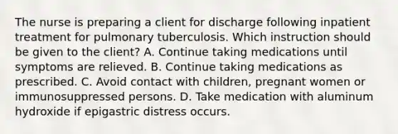 The nurse is preparing a client for discharge following inpatient treatment for pulmonary tuberculosis. Which instruction should be given to the client? A. Continue taking medications until symptoms are relieved. B. Continue taking medications as prescribed. C. Avoid contact with children, pregnant women or immunosuppressed persons. D. Take medication with aluminum hydroxide if epigastric distress occurs.