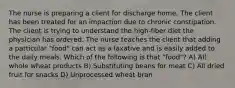 The nurse is preparing a client for discharge home. The client has been treated for an impaction due to chronic constipation. The client is trying to understand the high-fiber diet the physician has ordered. The nurse teaches the client that adding a particular "food" can act as a laxative and is easily added to the daily meals. Which of the following is that "food"? A) All whole wheat products B) Substituting beans for meat C) All dried fruit for snacks D) Unprocessed wheat bran