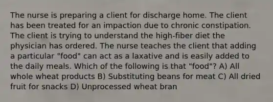 The nurse is preparing a client for discharge home. The client has been treated for an impaction due to chronic constipation. The client is trying to understand the high-fiber diet the physician has ordered. The nurse teaches the client that adding a particular "food" can act as a laxative and is easily added to the daily meals. Which of the following is that "food"? A) All whole wheat products B) Substituting beans for meat C) All dried fruit for snacks D) Unprocessed wheat bran