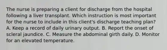 The nurse is preparing a client for discharge from the hospital following a liver transplant. Which instruction is most important for the nurse to include in this client's discharge teaching plan? A. Keep a record of daily urinary output. B. Report the onset of scleral jaundice. C. Measure the abdominal girth daily. D. Monitor for an elevated temperature.