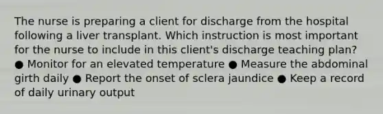 The nurse is preparing a client for discharge from the hospital following a liver transplant. Which instruction is most important for the nurse to include in this client's discharge teaching plan? ● Monitor for an elevated temperature ● Measure the abdominal girth daily ● Report the onset of sclera jaundice ● Keep a record of daily urinary output