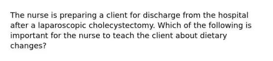 The nurse is preparing a client for discharge from the hospital after a laparoscopic cholecystectomy. Which of the following is important for the nurse to teach the client about dietary changes?