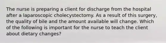 The nurse is preparing a client for discharge from the hospital after a laparoscopic cholecystectomy. As a result of this surgery, the quality of bile and the amount available will change. Which of the following is important for the nurse to teach the client about dietary changes?