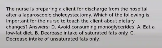 The nurse is preparing a client for discharge from the hospital after a laparoscopic cholecystectomy. Which of the following is important for the nurse to teach the client about dietary changes? Answers: D. Avoid consuming monoglycerides. A. Eat a low-fat diet. B. Decrease intake of saturated fats only. C. Decrease intake of unsaturated fats only.