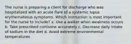 The nurse is preparing a client for discharge who was hospitalized with an acute flare of a systemic lupus erythematosus symptoms. Which instruction is most important for the nurse to include? a. Use a walker when weakness occurs b. Take prescribed cortisone accurately c. Decrease daily intake of sodium in the diet d. Avoid extreme environmental temperatures