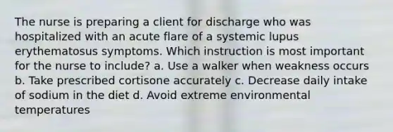 The nurse is preparing a client for discharge who was hospitalized with an acute flare of a systemic lupus erythematosus symptoms. Which instruction is most important for the nurse to include? a. Use a walker when weakness occurs b. Take prescribed cortisone accurately c. Decrease daily intake of sodium in the diet d. Avoid extreme environmental temperatures