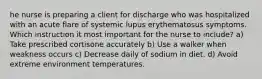 he nurse is preparing a client for discharge who was hospitalized with an acute flare of systemic lupus erythematosus symptoms. Which instruction it most important for the nurse to include? a) Take prescribed cortisone accurately b) Use a walker when weakness occurs c) Decrease daily of sodium in diet. d) Avoid extreme environment temperatures.