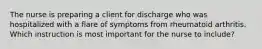 The nurse is preparing a client for discharge who was hospitalized with a flare of symptoms from rheumatoid arthritis. Which instruction is most important for the nurse to include?