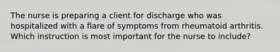 The nurse is preparing a client for discharge who was hospitalized with a flare of symptoms from rheumatoid arthritis. Which instruction is most important for the nurse to include?