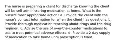 The nurse is preparing a client for discharge knowing the client will be self-administering medication at home. What is the nurse's most appropriate action? a. Provide the client with the nurse's contact information for when the client has questions. b. Provide thorough medication teaching about drugs and the drug regimen. c. Advise the use of over-the-counter medications to use to treat potential adverse effects. d. Provide a 2-day supply of medication to take home until prescription is filled.