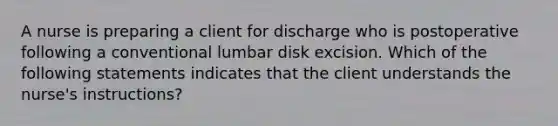 A nurse is preparing a client for discharge who is postoperative following a conventional lumbar disk excision. Which of the following statements indicates that the client understands the nurse's instructions?