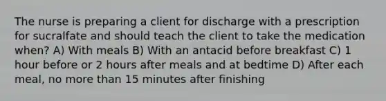 The nurse is preparing a client for discharge with a prescription for sucralfate and should teach the client to take the medication when? A) With meals B) With an antacid before breakfast C) 1 hour before or 2 hours after meals and at bedtime D) After each meal, no more than 15 minutes after finishing