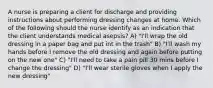 A nurse is preparing a client for discharge and providing instructions about performing dressing changes at home. Which of the following should the nurse identify as an indication that the client understands medical asepsis? A) "I'll wrap the old dressing in a paper bag and put int in the trash" B) "I'll wash my hands before I remove the old dressing and again before putting on the new one" C) "I'll need to take a pain pill 30 mins before I change the dressing" D) "I'll wear sterile gloves when I apply the new dressing"