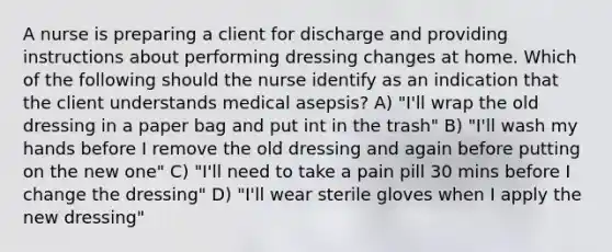 A nurse is preparing a client for discharge and providing instructions about performing dressing changes at home. Which of the following should the nurse identify as an indication that the client understands medical asepsis? A) "I'll wrap the old dressing in a paper bag and put int in the trash" B) "I'll wash my hands before I remove the old dressing and again before putting on the new one" C) "I'll need to take a pain pill 30 mins before I change the dressing" D) "I'll wear sterile gloves when I apply the new dressing"