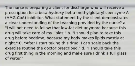 The nurse is preparing a client for discharge who will receive a prescription for a beta-hydroxy-bet a-methylglutaryl coenzyme A (HMG-CoA) inhibitor. What statement by the client demonstrates a clear understanding of the teaching provided by the nurse? a. "I will not need to follow that low-fat diet anymore because this drug will take care of my lipids." b. "I should plan to take this drug before bedtime, because my body makes lipids mostly at night." C. "After I start taking this drug, I can scale back the exercise routine the doctor prescribed." d. "I should take this drug first thing in the morning and make sure I drink a full glass of water."