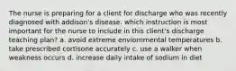 The nurse is preparing for a client for discharge who was recently diagnosed with addison's disease. which instruction is most important for the nurse to include in this client's discharge teaching plan? a. avoid extreme enviornmental temperatures b. take prescribed cortisone accurately c. use a walker when weakness occurs d. increase daily intake of sodium in diet