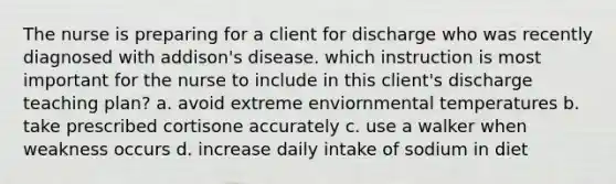 The nurse is preparing for a client for discharge who was recently diagnosed with addison's disease. which instruction is most important for the nurse to include in this client's discharge teaching plan? a. avoid extreme enviornmental temperatures b. take prescribed cortisone accurately c. use a walker when weakness occurs d. increase daily intake of sodium in diet