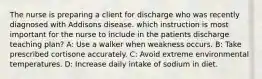 The nurse is preparing a client for discharge who was recently diagnosed with Addisons disease. which instruction is most important for the nurse to include in the patients discharge teaching plan? A: Use a walker when weakness occurs. B: Take prescribed cortisone accurately. C: Avoid extreme environmental temperatures. D: Increase daily intake of sodium in diet.