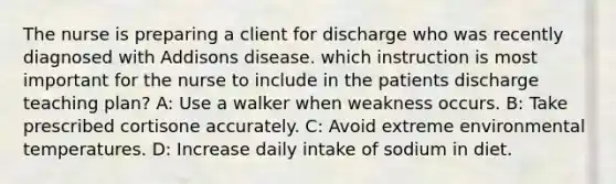 The nurse is preparing a client for discharge who was recently diagnosed with Addisons disease. which instruction is most important for the nurse to include in the patients discharge teaching plan? A: Use a walker when weakness occurs. B: Take prescribed cortisone accurately. C: Avoid extreme environmental temperatures. D: Increase daily intake of sodium in diet.